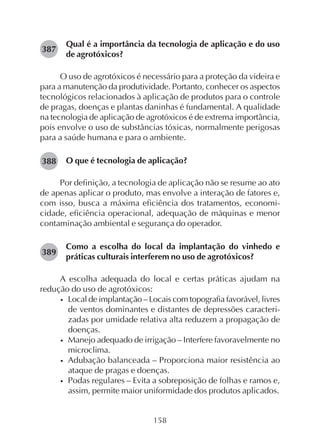 158
Qual é a importância da tecnologia de aplicação e do uso
de agrotóxicos?
O uso de agrotóxicos é necessário para a proteção da videira e
para a manutenção da produtividade. Portanto, conhecer os aspectos
tecnológicos relacionados à aplicação de produtos para o controle
de pragas, doenças e plantas daninhas é fundamental. A qualidade
na tecnologia de aplicação de agrotóxicos é de extrema importância,
pois envolve o uso de substâncias tóxicas, normalmente perigosas
para a saúde humana e para o ambiente.
O que é tecnologia de aplicação?
Por definição, a tecnologia de aplicação não se resume ao ato
de apenas aplicar o produto, mas envolve a interação de fatores e,
com isso, busca a máxima eficiência dos tratamentos, economi-
cidade, eficiência operacional, adequação de máquinas e menor
contaminação ambiental e segurança do operador.
Como a escolha do local da implantação do vinhedo e
práticas culturais interferem no uso de agrotóxicos?
A escolha adequada do local e certas práticas ajudam na
redução do uso de agrotóxicos:
• Local de implantação – Locais com topografia favorável, livres
de ventos dominantes e distantes de depressões caracteri-
zadas por umidade relativa alta reduzem a propagação de
doenças.
• Manejo adequado de irrigação – Interfere favoravelmente no
microclima.
• Adubação balanceada – Proporciona maior resistência ao
ataque de pragas e doenças.
• Podas regulares – Evita a sobreposição de folhas e ramos e,
assim, permite maior uniformidade dos produtos aplicados.
387
388
389
 