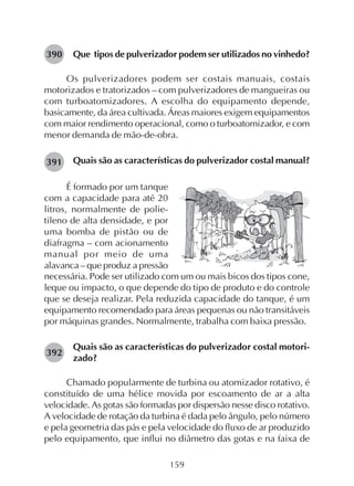 159
Que tipos de pulverizador podem ser utilizados no vinhedo?
Os pulverizadores podem ser costais manuais, costais
motorizados e tratorizados – com pulverizadores de mangueiras ou
com turboatomizadores. A escolha do equipamento depende,
basicamente, da área cultivada. Áreas maiores exigem equipamentos
com maior rendimento operacional, como o turboatomizador, e com
menor demanda de mão-de-obra.
Quais são as características do pulverizador costal manual?
É formado por um tanque
com a capacidade para até 20
litros, normalmente de polie-
tileno de alta densidade, e por
uma bomba de pistão ou de
diafragma – com acionamento
manual por meio de uma
alavanca – que produz a pressão
necessária. Pode ser utilizado com um ou mais bicos dos tipos cone,
leque ou impacto, o que depende do tipo de produto e do controle
que se deseja realizar. Pela reduzida capacidade do tanque, é um
equipamento recomendado para áreas pequenas ou não transitáveis
por máquinas grandes. Normalmente, trabalha com baixa pressão.
Quais são as características do pulverizador costal motori-
zado?
Chamado popularmente de turbina ou atomizador rotativo, é
constituído de uma hélice movida por escoamento de ar a alta
velocidade. As gotas são formadas por dispersão nesse disco rotativo.
A velocidade de rotação da turbina é dada pelo ângulo, pelo número
e pela geometria das pás e pela velocidade do fluxo de ar produzido
pelo equipamento, que influi no diâmetro das gotas e na faixa de
390
391
392
 