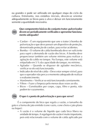 161
ou grandes e pode ser utilizado em qualquer etapa do ciclo da
cultura. Entretanto, nos estádios iniciais, devem-se orientar
adequadamente os bicos para o alvo e deixar em funcionamento
somente a quantidade necessária.
Que componentes básicos do conjunto trator–pulverizador
devem ser periodicamente verificados e apresentar funciona-
mento adequado?
• Cardan – É um equipamento que une o trator à bomba de
pulverização e que deve possuir um dispositivo de proteção,
denominado proteção de cardan, para evitar acidentes.
• Bomba – O volume de calda bombeada deve ser suficiente
para suprir a demanda de vazão dos bicos. A bomba deve
proporcionar também um volume mínimo para realizar a
agitação da calda no tanque. Na Europa, este volume está
estipulado em 5 % da capacidade do tanque, no mínimo.
• Agitador – Quando se dispuser de agitador mecânico,
verificar se ele está funcionando.
• Indicador de nível de calda – Deve estar sempre visível, para
que o operador não perca o momento adequado de realizar
o reabastecimento.
• Manômetro – Verificar se está funcionando corretamente.
• Filtros – Fazer a limpeza pelo menos duas vezes ao dia.
• Bicos – Constituídos por corpo, capa, filtro e ponta, não
podem ter vazamentos.
O que é a ponta de pulverização e para que serve?
É o componente do bico que regula a vazão, o tamanho da
gota e a forma do jato emitido (cone vazio, cone cheio e jato plano
ou leque):
• A vazão é o volume de líquido que cada bico libera na
unidade de tempo. A regulagem da vazão é muito importante,
pois está relacionada com o volume de calda aplicado por
395
396
 