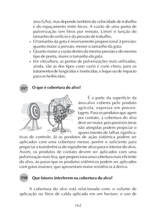 162
área (L/ha), mas depende também da velocidade de trabalho
e do espaçamento entre bicos. A vazão de uma ponta de
pulverização (em litros por minuto, L/min) é função do
tamanho do orifício e da pressão de trabalho.
• O tamanho da gota é inversamente proporcional à pressão:
quanto maior a pressão, menor o tamanho da gota.
• Quanto maior a vazão dentro da mesma pressão e do mesmo
tipo de ponta, maior o tamanho da gota.
• Em viticultura, as pontas de pulverizações mais utilizadas,
ainda, são as dos tipos cone vazio e cone cheio, para os
tratamentos de fungicidas e inseticidas, e leque ou de impacto
para os herbicidas.
O que é cobertura do alvo?397
398
É a parte da superfície da
área-alvo coberta pelo produto
agrícola, expressa em porcen-
tagem. Para os produtos que agem
por contato, a cobertura do alvo
deve ser maior, pois possíveis áreas
não atingidas podem propiciar o
aparecimento de falhas significa-
tivas de controle. Já os produtos de ação sistêmica podem ser
aplicados com uma cobertura menor, porém o suficiente para
propiciar a transferência do ingrediente ativo para o interior do alvo.
Assim, os produtos de contato devem ser aplicados com uma
pulverização mais fina, que proporciona uma cobertura mais eficiente
do alvo, ao passo que os produtos sistêmicos podem ser aplicados
com gotas maiores, que apresentam maior resistência à deriva.
Que fatores interferem na cobertura do alvo?
A cobertura do alvo está relacionada com: o volume de
aplicação ou litros de calda aplicada em um hectare; o uso de
 