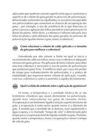 163
adjuvantes que quebram a tensão superficial da água e aumentam a
superfície de contato da gota gerada no processo de pulverização,
denominados surfactantes ou espalhantes; os acessórios incorporados
aos pulverizadores que aumentam as chances de recuperação das
gotas – por exemplo, o uso de assistência de ar que direciona as
gotas e provoca agitação das folhas permitem maior penetração no
dossel da planta. Além disso, a cobertura é influenciada pela área
foliar da planta e pelo diâmetro das gotas geradas no processo de
pulverização (quanto menor a gota, maior a cobertura).
Como relacionar o volume de calda aplicado e o tamanho
da gota para melhorar a cobertura?
Entendendo por alto volume o limite no qual se inicia o
escorrimento da calda nas folhas, nesse caso a cobertura é adequada
mesmo com gotas grossas. Na aplicação de baixo volume, para obter
uma boa cobertura é necessário o uso de pontas de pulverização
que produzam gotas finas. A tendência atual, por causa das perdas
de tempo para reabastecimento do pulverizador, é a prática de
modalidades que requerem menor volume de aplicação, visando,
com isso, a diminuir o custo e a aumentar a rapidez do tratamento.
Qual é o efeito do ambiente sobre a aplicação de agrotóxicos?
O vento, a temperatura e a umidade relativa do ar são
fenômenos climáticos que atuam diretamente na pulverização,
agindo mais intensamente nas gotas de tamanho menor.
A evaporação é um fenômeno ligado à relação superfície/volume da
gota: a evaporação é tanto maior quanto menor é o diâmetro da
gota. À medida que a umidade do ar diminui, mais rapidamente a
água evapora, e o chamado “tempo de vida” é determinado pelo
tempo para a evaporação total do líquido contido na gota. Portanto,
quanto maior a temperatura, maior a evaporação e menor o tempo
de vida da gota.
399
400
 