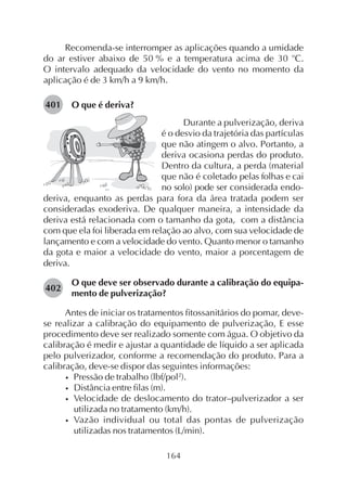 164
Recomenda-se interromper as aplicações quando a umidade
do ar estiver abaixo de 50 % e a temperatura acima de 30 o
C.
O intervalo adequado da velocidade do vento no momento da
aplicação é de 3 km/h a 9 km/h.
O que é deriva?401
Durante a pulverização, deriva
é o desvio da trajetória das partículas
que não atingem o alvo. Portanto, a
deriva ocasiona perdas do produto.
Dentro da cultura, a perda (material
que não é coletado pelas folhas e cai
no solo) pode ser considerada endo-
deriva, enquanto as perdas para fora da área tratada podem ser
consideradas exoderiva. De qualquer maneira, a intensidade da
deriva está relacionada com o tamanho da gota, com a distância
com que ela foi liberada em relação ao alvo, com sua velocidade de
lançamento e com a velocidade do vento. Quanto menor o tamanho
da gota e maior a velocidade do vento, maior a porcentagem de
deriva.
O que deve ser observado durante a calibração do equipa-
mento de pulverização?
Antes de iniciar os tratamentos fitossanitários do pomar, deve-
se realizar a calibração do equipamento de pulverização, E esse
procedimento deve ser realizado somente com água. O objetivo da
calibração é medir e ajustar a quantidade de líquido a ser aplicada
pelo pulverizador, conforme a recomendação do produto. Para a
calibração, deve-se dispor das seguintes informações:
• Pressão de trabalho (lbf/pol2
).
• Distância entre filas (m).
• Velocidade de deslocamento do trator–pulverizador a ser
utilizada no tratamento (km/h).
• Vazão individual ou total das pontas de pulverização
utilizadas nos tratamentos (L/min).
402
 