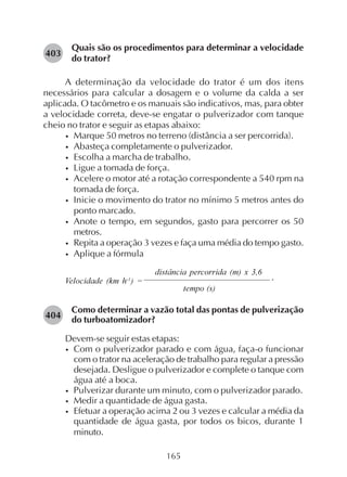 165
Quais são os procedimentos para determinar a velocidade
do trator?
A determinação da velocidade do trator é um dos itens
necessários para calcular a dosagem e o volume da calda a ser
aplicada. O tacômetro e os manuais são indicativos, mas, para obter
a velocidade correta, deve-se engatar o pulverizador com tanque
cheio no trator e seguir as etapas abaixo:
• Marque 50 metros no terreno (distância a ser percorrida).
• Abasteça completamente o pulverizador.
• Escolha a marcha de trabalho.
• Ligue a tomada de força.
• Acelere o motor até a rotação correspondente a 540 rpm na
tomada de força.
• Inicie o movimento do trator no mínimo 5 metros antes do
ponto marcado.
• Anote o tempo, em segundos, gasto para percorrer os 50
metros.
• Repita a operação 3 vezes e faça uma média do tempo gasto.
• Aplique a fórmula
distância percorrida (m) x 3,6
Velocidade (km h-1
) =
tempo (s)
Como determinar a vazão total das pontas de pulverização
do turboatomizador?
Devem-se seguir estas etapas:
• Com o pulverizador parado e com água, faça-o funcionar
com o trator na aceleração de trabalho para regular a pressão
desejada. Desligue o pulverizador e complete o tanque com
água até a boca.
• Pulverizar durante um minuto, com o pulverizador parado.
• Medir a quantidade de água gasta.
• Efetuar a operação acima 2 ou 3 vezes e calcular a média da
quantidade de água gasta, por todos os bicos, durante 1
minuto.
403
.
404
 