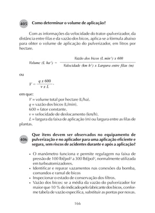 166
Como determinar o volume de aplicação?
Com as informações da velocidade do trator–pulverizador, da
distância entre filas e da vazão dos bicos, aplica-se a fórmula abaixo
para obter o volume de aplicação do pulverizador, em litros por
hectare.
Vazão dos bicos (L min-1
) x 600
Volume (L ha-1
) =
Valocidade (km h-1
) x Largura entre filas (m)
ou
em que:
V = volume total por hectare (L/ha).
q = vazão dos bicos (L/min).
600 = fator constante.
v = velocidade de deslocamento (km/h).
L = largura da faixa de aplicação (m) ou largura entre as filas de
plantas.
Que itens devem ser observados no equipamento de
pulverização e no aplicador para uma aplicação eficiente e
segura, sem riscos de acidentes durante e após a aplicação?
• O manômetro funciona e permite regulagem na faixa de
pressão de 100 lbf/pol² a 300 lbf/pol², normalmente utilizada
em turboatomizadores.
• Identificar e reparar vazamentos nas conexões da bomba,
comandos e ramal de bicos
• Inspecionar o estado de conservação dos filtros.
• Vazão dos bicos: se a média da vazão do pulverizador for
maior que 10 % do indicadopelofabricantedosbicos, confor-
me tabela de vazão específica, substituir as pontas por novas.
405
406
V =
v x L
,
q x 600
 