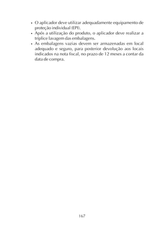 167
• O aplicador deve utilizar adequadamente equipamento de
proteção individual (EPI).
• Após a utilização do produto, o aplicador deve realizar a
tríplice lavagem das embalagens.
• As embalagens vazias devem ser armazenadas em local
adequado e seguro, para posterior devolução aos locais
indicados na nota fiscal, no prazo de 12 meses a contar da
data de compra.
 