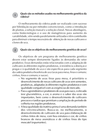 16
1
2
Quais são os métodos usados no melhoramento genético da
videira?
O melhoramento da videira pode ser realizado com sucesso
por hibridação ou por métodos convencionais, como a introdução
de plantas, a seleção massal e a seleção clonal. Novas abordagens,
como biotecnologias e o uso de mutagênicos para aumento da
variabilidade, vêm sendo paralelamente utilizadas e têm contribuído
para diminuir o tempo necessário de obtenção de novas cultivares e
clones de uva.
Quais são os objetivos do melhoramento genético de uvas?
Os objetivos de um programa de melhoramento genético
devem estar sempre diretamente ligados às demandas do setor
produtivo. Essas demandas estão relacionadas com a adaptação de
cultivares às diferentes regiões produtoras, à resistência a doenças e
pragas e à qualidade da uva e são específicas para cada segmento
da cadeia produtiva brasileira de uva (uvas para mesa, finas e comuns;
vinhos, finos e comuns; e sucos).
• No segmento de uvas finas para mesa, é prioritário o
desenvolvimento de novas cultivares de uvas sem sementes,
produtivas, adaptadas às diferentes regiões produtoras e com
qualidade compatível com as exigências de mercado.
• Para a agroindústria e produtores de uvas para suco, o elevado
teor glucométrico, a cor, o aroma e o sabor das uvas são
importantes, bem como o desenvolvimento de cultivares
precoces e tardias que permitam a ampliação do período de
colheita nas regiões produtoras.
• A boa qualidade da matéria-prima é uma demanda também
dos vitivinicultores. Busca-se, no melhoramento, o
desenvolvimento de cultivares de uva para elaboração de
vinhos tintos de mesa, com boa estrutura e cor, de vinhos
brancos de mesa aromáticos e de vinhos finos do tipo
moscatel (espumantes).
 