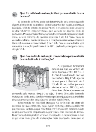 170
Qual é o estádio de maturação ideal para a colheita da uva
de mesa?
O ponto de colheita pode ser determinado pela associação de
alguns atributos de qualidade, como tamanho das bagas, coloração
da casca, teor de sólidos solúveis (o
Brix) e relação sólidos solúveis/
acidez titulável, características que variam de acordo com as
cultivares. Pelas normas internacionais de comercialização de uvas de
mesa, o teor mínimo de sólidos solúveis é de 14 o
Brix. Para as
variedades Itália, Rubi e similares, a relação sólidos solúveis/acidez
titulável mínima recomendável é de 15:1. Para as variedades sem
sementes, a relação geralmente é de 20:1, podendo, em alguns casos,
atingir 30:1.
Qual é o estádio de maturação recomendado para a colheita
da uva destinada à vinificação?
407
A legislação brasileira
determina que os vinhos de
mesa tenham entre 10 o
GL e
13 o
GL. Considerando que são
necessários 18 g L-1
de açúcar
na uva para a obtenção de 1
o
GL de álcool, então, para um
vinho conter 10 o
GL, ele
deverá ser elaborado com uvas
contendo pelo menos 180 g L-1
, ou seja, 18 o
Brix. O estádio ótimo de
maturação pode ainda ser determinado pela conjugação das medidas
de açúcares e ácidos ou açúcares, ácidos e polifenóis.
Recomenda-se especial atenção na definição da data de
colheita de uvas brancas, para evitar colheitas demasiadamente
precoces ou tardias, o que resultaria em vinhos com deficiência de
acidez, com aroma prejudicado e, por vezes, com excesso de álcool.
Já os vinhos tintos podem ser mais encorpados e estruturados, o que
exige uvas com grau de maturação mais avançado, sem que se
408
 