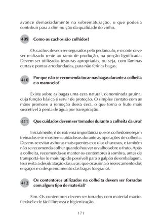 171
avance demasiadamente na sobrematuração, o que poderia
contribuir para a diminuição da qualidade do vinho.
Como os cachos são colhidos?
Os cachos devem ser segurados pelo pedúnculo, e o corte deve
ser realizado rente ao ramo de produção, na porção lignificada.
Devem ser utilizadas tesouras apropriadas, ou seja, com lâminas
curtas e pontas arredondadas, para não ferir as bagas.
Por que não se recomenda tocar nas bagas durante a colheita
e o manuseio?
Existe sobre as bagas uma cera natural, denominada pruína,
cuja função básica é servir de proteção. O simples contato com as
mãos promove a remoção dessa cera, o que torna o fruto mais
suscetível à perda de água por transpiração.
Que cuidados devem ser tomados durante a colheita da uva?
Inicialmente, é de extrema importância que os colhedores sejam
treinados e se mostrem cuidadosos durante as operações de colheita.
Devem-se evitar as horas mais quentes e os dias chuvosos, e também
não se recomenda colher quando houver orvalho sobre o fruto. Após
a colheita, recomenda-se manter os contentores à sombra, antes de
transportá-los (o mais rápido possível) para o galpão de embalagem.
Isso evita a desidratação das uvas, que ocasiona o ressecamento dos
engaços e o desprendimento das bagas (degrana).
Os contentores utilizados na colheita devem ser forrados
com algum tipo de material?
Sim. Os contentores devem ser forrados com material macio,
flexível e de fácil limpeza e higienização.
409
410
411
412
 
