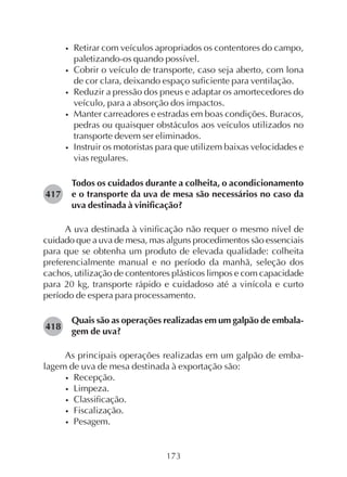 173
• Retirar com veículos apropriados os contentores do campo,
paletizando-os quando possível.
• Cobrir o veículo de transporte, caso seja aberto, com lona
de cor clara, deixando espaço suficiente para ventilação.
• Reduzir a pressão dos pneus e adaptar os amortecedores do
veículo, para a absorção dos impactos.
• Manter carreadores e estradas em boas condições. Buracos,
pedras ou quaisquer obstáculos aos veículos utilizados no
transporte devem ser eliminados.
• Instruir os motoristas para que utilizem baixas velocidades e
vias regulares.
Todos os cuidados durante a colheita, o acondicionamento
e o transporte da uva de mesa são necessários no caso da
uva destinada à vinificação?
A uva destinada à vinificação não requer o mesmo nível de
cuidado que a uva de mesa, mas alguns procedimentos são essenciais
para que se obtenha um produto de elevada qualidade: colheita
preferencialmente manual e no período da manhã, seleção dos
cachos, utilização de contentores plásticos limpos e com capacidade
para 20 kg, transporte rápido e cuidadoso até a vinícola e curto
período de espera para processamento.
Quais são as operações realizadas em um galpão de embala-
gem de uva?
As principais operações realizadas em um galpão de emba-
lagem de uva de mesa destinada à exportação são:
• Recepção.
• Limpeza.
• Classificação.
• Fiscalização.
• Pesagem.
417
418
 