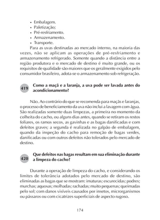 174
• Embalagem.
• Paletização;
• Pré-resfriamento.
• Armazenamento.
• Transporte.
Para as uvas destinadas ao mercado interno, na maioria das
vezes, não se aplicam as operações de pré-resfriamento e
armazenamento refrigerado. Somente quando a distância entre a
região produtora e o mercado de destino é muito grande, ou os
requisitos de qualidade são maiores que os geralmente exigidos pelo
consumidor brasileiro, adota-se o armazenamento sob refrigeração.
Como a maçã e a laranja, a uva pode ser lavada antes do
acondicionamento?
Não. Ao contrário do que se recomenda para maçãs e laranjas,
o processo de beneficiamento da uva não inclui a lavagem com água.
São realizadas somente duas limpezas, a primeira no momento da
colheita do cacho, ou alguns dias antes, quando se retiram os restos
foliares, os ramos secos, as gavinhas e as bagas danificadas e com
defeitos graves; a segunda é realizada no galpão de embalagem,
quando da inspeção do cacho para remoção de bagas verdes,
danificadas ou com outros defeitos não tolerados pelo mercado de
destino.
Que defeitos nas bagas resultam em sua eliminação durante
a limpeza do cacho?
Durante a operação de limpeza do cacho, e considerando os
limites de tolerância adotados pelo mercado de destino, são
eliminadas as bagas que se mostram: imaturas; escurecidas; podres;
murchas; aquosas; molhadas; rachadas; muito pequenas; queimadas
pelo sol; com danos visíveis causados por insetos, microrganismos
ou pássaros ou com cicatrizes superficiais de aspecto rugoso.
419
420
 