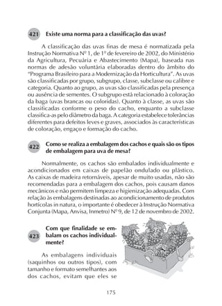 175
Existe uma norma para a classificação das uvas?
A classificação das uvas finas de mesa é normatizada pela
Instrução Normativa Nº 1, de 1º de fevereiro de 2002, do Ministério
da Agricultura, Pecuária e Abastecimento (Mapa), baseada nas
normas de adesão voluntária elaboradas dentro do âmbito do
“Programa Brasileiro para a Modernização da Horticultura”. As uvas
são classificadas por grupo, subgrupo, classe, subclasse ou calibre e
categoria. Quanto ao grupo, as uvas são classificadas pela presença
ou ausência de sementes. O subgrupo está relacionado à coloração
da baga (uvas brancas ou coloridas). Quanto à classe, as uvas são
classificadas conforme o peso do cacho, enquanto a subclasse
classifica-as pelo diâmetro da baga. A categoria estabelece tolerâncias
diferentes para defeitos leves e graves, associados às características
de coloração, engaço e formação do cacho.
Como se realiza a embalagem dos cachos e quais são os tipos
de embalagem para uva de mesa?
Normalmente, os cachos são embalados individualmente e
acondicionados em caixas de papelão ondulado ou plástico.
As caixas de madeira retornáveis, apesar de muito usadas, não são
recomendadas para a embalagem dos cachos, pois causam danos
mecânicos e não permitem limpeza e higienização adequadas. Com
relação às embalagens destinadas ao acondicionamento de produtos
hortícolas in natura, o importante é obedecer à Instrução Normativa
Conjunta (Mapa, Anvisa, Inmetro) Nº 9, de 12 de novembro de 2002.
421
Com que finalidade se em-
balam os cachos individual-
mente?
As embalagens individuais
(saquinhos ou outros tipos), com
tamanho e formato semelhantes aos
dos cachos, evitam que eles se
422
423
 