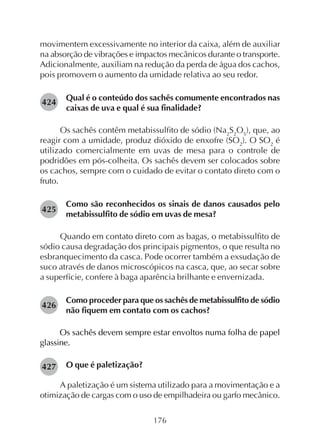176
movimentem excessivamente no interior da caixa, além de auxiliar
na absorção de vibrações e impactos mecânicos durante o transporte.
Adicionalmente, auxiliam na redução da perda de água dos cachos,
pois promovem o aumento da umidade relativa ao seu redor.
Qual é o conteúdo dos sachês comumente encontrados nas
caixas de uva e qual é sua finalidade?
Os sachês contêm metabissulfito de sódio (Na2
S2
O5
), que, ao
reagir com a umidade, produz dióxido de enxofre (SO2
). O SO2
é
utilizado comercialmente em uvas de mesa para o controle de
podridões em pós-colheita. Os sachês devem ser colocados sobre
os cachos, sempre com o cuidado de evitar o contato direto com o
fruto.
Como são reconhecidos os sinais de danos causados pelo
metabissulfito de sódio em uvas de mesa?
Quando em contato direto com as bagas, o metabissulfito de
sódio causa degradação dos principais pigmentos, o que resulta no
esbranquecimento da casca. Pode ocorrer também a exsudação de
suco através de danos microscópicos na casca, que, ao secar sobre
a superfície, confere à baga aparência brilhante e envernizada.
Como proceder para que os sachês de metabissulfito de sódio
não fiquem em contato com os cachos?
Os sachês devem sempre estar envoltos numa folha de papel
glassine.
O que é paletização?
A paletização é um sistema utilizado para a movimentação e a
otimização de cargas com o uso de empilhadeira ou garfo mecânico.
424
425
426
427
 