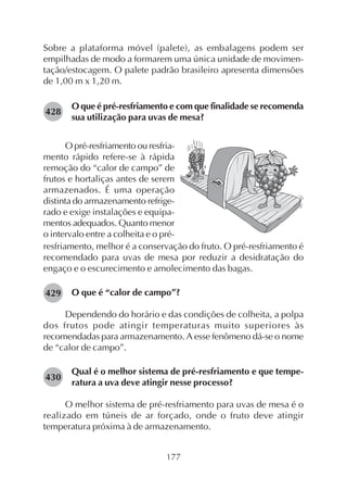 177
Sobre a plataforma móvel (palete), as embalagens podem ser
empilhadas de modo a formarem uma única unidade de movimen-
tação/estocagem. O palete padrão brasileiro apresenta dimensões
de 1,00 m x 1,20 m.
O que é pré-resfriamento e com que finalidade se recomenda
sua utilização para uvas de mesa?
428
429
430
O pré-resfriamento ou resfria-
mento rápido refere-se à rápida
remoção do “calor de campo” de
frutos e hortaliças antes de serem
armazenados. É uma operação
distinta do armazenamento refrige-
rado e exige instalações e equipa-
mentos adequados. Quanto menor
o intervalo entre a colheita e o pré-
resfriamento, melhor é a conservação do fruto. O pré-resfriamento é
recomendado para uvas de mesa por reduzir a desidratação do
engaço e o escurecimento e amolecimento das bagas.
O que é “calor de campo”?
Dependendo do horário e das condições de colheita, a polpa
dos frutos pode atingir temperaturas muito superiores às
recomendadas para armazenamento. A esse fenômeno dá-se o nome
de “calor de campo”.
Qual é o melhor sistema de pré-resfriamento e que tempe-
ratura a uva deve atingir nesse processo?
O melhor sistema de pré-resfriamento para uvas de mesa é o
realizado em túneis de ar forçado, onde o fruto deve atingir
temperatura próxima à de armazenamento.
 