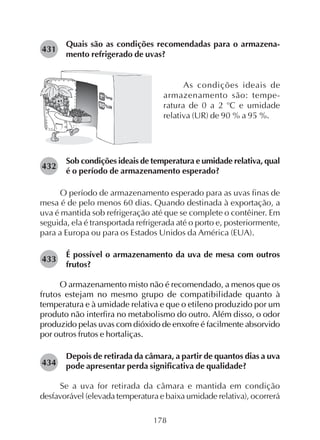 178
Quais são as condições recomendadas para o armazena-
mento refrigerado de uvas?
431
As condições ideais de
armazenamento são: tempe-
ratura de 0 a 2 o
C e umidade
relativa (UR) de 90 % a 95 %.
Sob condições ideais de temperatura e umidade relativa, qual
é o período de armazenamento esperado?
O período de armazenamento esperado para as uvas finas de
mesa é de pelo menos 60 dias. Quando destinada à exportação, a
uva é mantida sob refrigeração até que se complete o contêiner. Em
seguida, ela é transportada refrigerada até o porto e, posteriormente,
para a Europa ou para os Estados Unidos da América (EUA).
É possível o armazenamento da uva de mesa com outros
frutos?
O armazenamento misto não é recomendado, a menos que os
frutos estejam no mesmo grupo de compatibilidade quanto à
temperatura e à umidade relativa e que o etileno produzido por um
produto não interfira no metabolismo do outro. Além disso, o odor
produzido pelas uvas com dióxido de enxofre é facilmente absorvido
por outros frutos e hortaliças.
Depois de retirada da câmara, a partir de quantos dias a uva
pode apresentar perda significativa de qualidade?
Se a uva for retirada da câmara e mantida em condição
desfavorável (elevada temperatura e baixa umidade relativa), ocorrerá
432
433
434
 