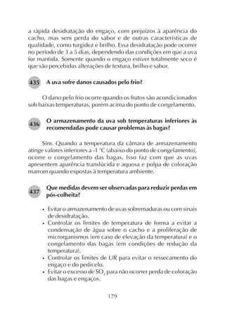 179
a rápida desidratação do engaço, com prejuízos à aparência do
cacho, mas sem perda do sabor e de outras características de
qualidade, como turgidez e brilho. Essa desidratação pode ocorrer
no período de 3 a 5 dias, dependendo das condições em que a uva
for mantida. Somente quando o engaço estiver totalmente seco é
que são percebidas alterações de textura, brilho e sabor.
A uva sofre danos causados pelo frio?
O dano pelo frio ocorre quando os frutos são acondicionados
sob baixas temperaturas, porém acima do ponto de congelamento.
O armazenamento da uva sob temperaturas inferiores às
recomendadas pode causar problemas às bagas?
Sim. Quando a temperatura da câmara de armazenamento
atinge valores inferiores a -1 o
C (abaixo do ponto de congelamento),
ocorre o congelamento das bagas. Isso faz com que as uvas
apresentem aparência translúcida e aquosa e polpa de coloração
marrom quando expostas à temperatura ambiente.
Que medidas devem ser observadas para reduzir perdas em
pós-colheita?
• Evitar o armazenamento de uvas sobremaduras ou com sinais
de desidratação.
• Controlar os limites de temperatura de forma a evitar a
condensação de água sobre o cacho e a proliferação de
microrganismos (em caso de elevação da temperatura) e o
congelamento das bagas (em condições de redução da
temperatura).
• Controlar os limites de UR para evitar o ressecamento do
engaço e do pedicelo.
• Evitar o excesso de SO2
para não ocorrer perda de coloração
das bagas e engaços.
435
437
436
 