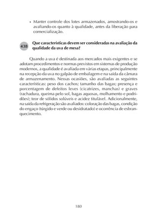 180
• Manter controle dos lotes armazenados, amostrando-os e
avaliando-os quanto à qualidade, antes da liberação para
comercialização.
Que características devem ser consideradas na avaliação da
qualidade da uva de mesa?
Quando a uva é destinada aos mercados mais exigentes e se
adotam procedimentos e normas previstos em sistemas de produção
modernos, a qualidade é avaliada em várias etapas, principalmente
na recepção da uva no galpão de embalagem e na saída da câmara
de armazenamento. Nessas ocasiões, são avaliadas as seguintes
características: peso dos cachos; tamanho das bagas; presença e
porcentagem de defeitos leves (cicatrizes, manchas) e graves
(rachadura, queima pelo sol, bagas aquosas, molhamento e podri-
dões); teor de sólidos solúveis e acidez titulável. Adicionalmente,
na saída da refrigeração são avaliados: coloração das bagas, condição
do engaço (túrgido e verde ou desidratado) e ocorrência de esbran-
quecimento.
438
 