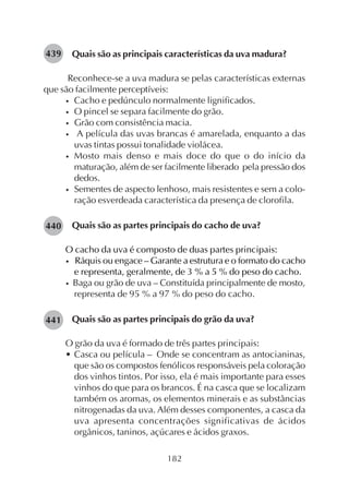 182
Quais são as principais características da uva madura?
Reconhece-se a uva madura se pelas características externas
que são facilmente perceptíveis:
• Cacho e pedúnculo normalmente lignificados.
• O pincel se separa facilmente do grão.
• Grão com consistência macia.
• A película das uvas brancas é amarelada, enquanto a das
uvas tintas possui tonalidade violácea.
• Mosto mais denso e mais doce do que o do início da
maturação, além de ser facilmente liberado pela pressão dos
dedos.
• Sementes de aspecto lenhoso, mais resistentes e sem a colo-
ração esverdeada característica da presença de clorofila.
Quais são as partes principais do cacho de uva?
O cacho da uva é composto de duas partes principais:
• Ráquis ou engace – Garante a estrutura e o formato do cacho
e representa, geralmente, de 3 % a 5 % do peso do cacho.
• Baga ou grão de uva – Constituída principalmente de mosto,
representa de 95 % a 97 % do peso do cacho.
Quais são as partes principais do grão da uva?
O grão da uva é formado de três partes principais:
• Casca ou película – Onde se concentram as antocianinas,
que são os compostos fenólicos responsáveis pela coloração
dos vinhos tintos. Por isso, ela é mais importante para esses
vinhos do que para os brancos. É na casca que se localizam
também os aromas, os elementos minerais e as substâncias
nitrogenadas da uva. Além desses componentes, a casca da
uva apresenta concentrações significativas de ácidos
orgânicos, taninos, açúcares e ácidos graxos.
439
440
441
 