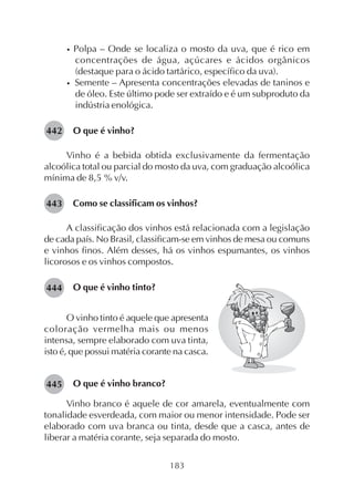 183
• Polpa – Onde se localiza o mosto da uva, que é rico em
concentrações de água, açúcares e ácidos orgânicos
(destaque para o ácido tartárico, específico da uva).
• Semente – Apresenta concentrações elevadas de taninos e
de óleo. Este último pode ser extraído e é um subproduto da
indústria enológica.
O que é vinho?
Vinho é a bebida obtida exclusivamente da fermentação
alcoólica total ou parcial do mosto da uva, com graduação alcoólica
mínima de 8,5 % v/v.
Como se classificam os vinhos?
A classificação dos vinhos está relacionada com a legislação
de cada país. No Brasil, classificam-se em vinhos de mesa ou comuns
e vinhos finos. Além desses, há os vinhos espumantes, os vinhos
licorosos e os vinhos compostos.
O que é vinho tinto?
442
443
444
O vinho tinto é aquele que apresenta
coloração vermelha mais ou menos
intensa, sempre elaborado com uva tinta,
isto é, que possui matéria corante na casca.
O que é vinho branco?
Vinho branco é aquele de cor amarela, eventualmente com
tonalidade esverdeada, com maior ou menor intensidade. Pode ser
elaborado com uva branca ou tinta, desde que a casca, antes de
liberar a matéria corante, seja separada do mosto.
445
 