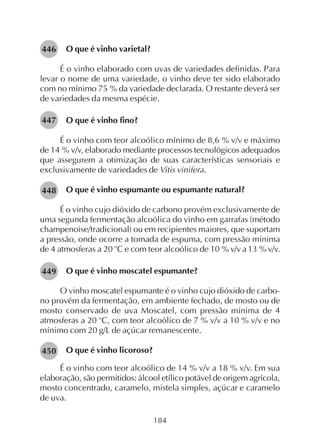 184
O que é vinho varietal?
É o vinho elaborado com uvas de variedades definidas. Para
levar o nome de uma variedade, o vinho deve ter sido elaborado
com no mínimo 75 % da variedade declarada. O restante deverá ser
de variedades da mesma espécie.
O que é vinho fino?
É o vinho com teor alcoólico mínimo de 8,6 % v/v e máximo
de 14 % v/v, elaborado mediante processos tecnológicos adequados
que assegurem a otimização de suas características sensoriais e
exclusivamente de variedades de Vitis vinifera.
O que é vinho espumante ou espumante natural?
É o vinho cujo dióxido de carbono provém exclusivamente de
uma segunda fermentação alcoólica do vinho em garrafas (método
champenoise/tradicional) ou em recipientes maiores, que suportam
a pressão, onde ocorre a tomada de espuma, com pressão mínima
de 4 atmosferas a 20 o
C e com teor alcoólico de 10 % v/v a 13 % v/v.
O que é vinho moscatel espumante?
O vinho moscatel espumante é o vinho cujo dióxido de carbo-
no provém da fermentação, em ambiente fechado, de mosto ou de
mosto conservado de uva Moscatel, com pressão mínima de 4
atmosferas a 20 o
C, com teor alcoólico de 7 % v/v a 10 % v/v e no
mínimo com 20 g/L de açúcar remanescente.
O que é vinho licoroso?
É o vinho com teor alcoólico de 14 % v/v a 18 % v/v. Em sua
elaboração, são permitidos: álcool etílico potável de origem agrícola,
mosto concentrado, caramelo, mistela simples, açúcar e caramelo
de uva.
446
447
448
449
450
 