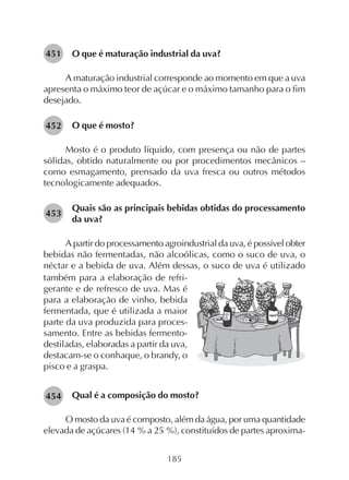 185
O que é maturação industrial da uva?
A maturação industrial corresponde ao momento em que a uva
apresenta o máximo teor de açúcar e o máximo tamanho para o fim
desejado.
O que é mosto?
Mosto é o produto líquido, com presença ou não de partes
sólidas, obtido naturalmente ou por procedimentos mecânicos –
como esmagamento, prensado da uva fresca ou outros métodos
tecnologicamente adequados.
Quais são as principais bebidas obtidas do processamento
da uva?
A partir do processamento agroindustrial da uva, é possível obter
bebidas não fermentadas, não alcoólicas, como o suco de uva, o
néctar e a bebida de uva. Além dessas, o suco de uva é utilizado
também para a elaboração de refri-
gerante e de refresco de uva. Mas é
para a elaboração de vinho, bebida
fermentada, que é utilizada a maior
parte da uva produzida para proces-
samento. Entre as bebidas fermento-
destiladas, elaboradas a partir da uva,
destacam-se o conhaque, o brandy, o
pisco e a graspa.
Qual é a composição do mosto?
O mosto da uva é composto, além da água, por uma quantidade
elevada de açúcares (14 % a 25 %), constituídos de partes aproxima-
451
452
453
454
 