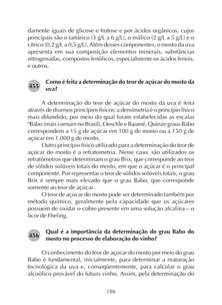 186
damente iguais de glicose e frutose e por ácidos orgânicos, cujos
principais são o tartárico (3 g/L a 6 g/L), o málico (2 g/L a 5 g/L) e o
cítrico (0,2 g/L a 0,5 g/L). Além desses componentes, o mosto da uva
apresenta em sua composição elementos minerais, substâncias
nitrogenadas, compostos fenólicos, especialmente os ácidos fenois,
e outros.
Como é feita a determinação do teor de açúcar do mosto da
uva?
A determinação do teor de açúcar do mosto da uva é feita
através de diversos princípios físicos: a densimetria é o princípio físico
mais difundido, por meio do qual foram estabelecidas as escalas
ºBabo (mais comum no Brasil), Oeschle e Baumé. Quinze graus Babo
correspondem a 15 g de açúcar em 100 g de mosto ou a 150 g de
açúcar em 1.000 g de mosto.
Outro princípio físico utilizado para a determinação do teor de
açúcar do mosto é a refratometria. Nesse caso, são utilizados os
refratômetros que determinam o grau Brix, que corresponde ao teor
de sólidos solúveis totais do mosto, em que o açúcar é o principal
componente. Por representar o teor de sólidos solúveis totais, o grau
Brix é sempre mais elevado que o grau Babo, que corresponde
somente ao teor de açúcar.
O teor de açúcar do mosto pode ser determinado também por
método químico, geralmente pela capacidade que os açúcares
possuem de oxidar o cobre presente em uma solução alcalina – o
licor de Fheling.
Qual é a importância da determinação do grau Babo do
mosto no processo de elaboração do vinho?
O conhecimento do teor de açúcar do mosto por meio do grau
Babo é fundamental, inicialmente, para determinar a maturação
tecnológica da uva e, conseqüentemente, para calcular o grau
alcoólico provável do futuro vinho. Assim, pela determinação do
455
456
 