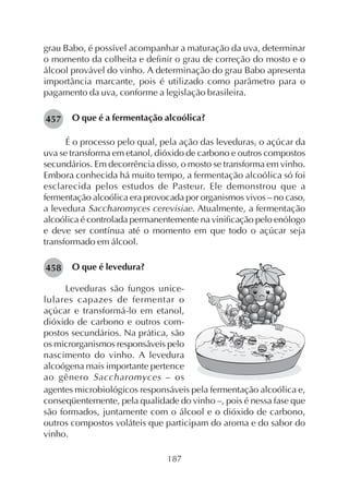 187
grau Babo, é possível acompanhar a maturação da uva, determinar
o momento da colheita e definir o grau de correção do mosto e o
álcool provável do vinho. A determinação do grau Babo apresenta
importância marcante, pois é utilizado como parâmetro para o
pagamento da uva, conforme a legislação brasileira.
O que é a fermentação alcoólica?
É o processo pelo qual, pela ação das leveduras, o açúcar da
uva se transforma em etanol, dióxido de carbono e outros compostos
secundários. Em decorrência disso, o mosto se transforma em vinho.
Embora conhecida há muito tempo, a fermentação alcoólica só foi
esclarecida pelos estudos de Pasteur. Ele demonstrou que a
fermentação alcoólica era provocada por organismos vivos – no caso,
a levedura Saccharomyces cerevisiae. Atualmente, a fermentação
alcoólica é controlada permanentemente na vinificação pelo enólogo
e deve ser contínua até o momento em que todo o açúcar seja
transformado em álcool.
O que é levedura?
Leveduras são fungos unice-
lulares capazes de fermentar o
açúcar e transformá-lo em etanol,
dióxido de carbono e outros com-
postos secundários. Na prática, são
os microrganismos responsáveis pelo
nascimento do vinho. A levedura
alcoógena mais importante pertence
ao gênero Saccharomyces – os
agentes microbiológicos responsáveis pela fermentação alcoólica e,
conseqüentemente, pela qualidade do vinho –, pois é nessa fase que
são formados, juntamente com o álcool e o dióxido de carbono,
outros compostos voláteis que participam do aroma e do sabor do
vinho.
457
458
 
