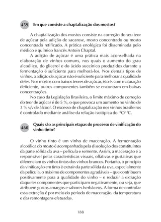 188
Em que consiste a chaptalização dos mostos?
A chaptalização dos mostos consiste na correção do seu teor
de açúcar pela adição de sacarose, mosto concentrado ou mosto
concentrado retificado. A prática enológica foi disseminada pelo
médico e químico francês Antoin Chaptal.
A adição de açúcar é uma prática mais aconselhada na
elaboração de vinhos comuns, nos quais o aumento do grau
alcoólico, do glicerol e do ácido succínico produzidos durante a
fermentação é suficiente para melhorá-los. Nos demais tipos de
vinhos, a adição de açúcar não é suficiente para melhorar a qualidade
deles. Nos mostos com baixos teores de açúcar, isto é, com maturação
deficiente, outros componentes também se encontram em baixas
concentrações.
No caso da Legislação Brasileira, o limite máximo de correção
do teor de açúcar é de 5 %, o que provoca um aumento no vinho de
3 % v/v de álcool. O excesso de chaptalização nos vinhos brasileiros
é controlado mediante análise da relação isotópica do 12
C/13
C.
Quais são as principais etapas do processo de vinificação do
vinho tinto?
O vinho tinto é um vinho de maceração. A fermentação
alcoólica do mosto é acompanhada pela dissolução dos constituintes
da parte sólida da uva – película e semente. Assim, a maceração é a
responsável pelas características visuais, olfativas e gustativas que
diferenciam os vinhos tintos dos vinhos brancos. Portanto, o princípio
da vinificação em tinto é extrair da parte sólida da uva, especialmente
da película, o máximo de componentes agradáveis – que contribuem
positivamente para a qualidade do vinho – e reduzir a extração
daqueles componentes que participam negativamente, ou seja, que
atribuem gostos amargos e sabores herbáceos. A forma de controlar
essa extração é por meio do período de maceração, da temperatura
e das remontagens efetuadas.
459
460
 