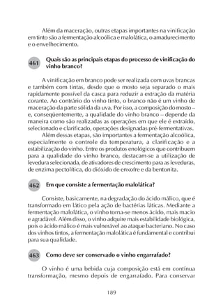 189
Além da maceração, outras etapas importantes na vinificação
em tinto são a fermentação alcoólica e malolática, o amadurecimento
e o envelhecimento.
Quais são as principais etapas do processo de vinificação do
vinho branco?
A vinificação em branco pode ser realizada com uvas brancas
e também com tintas, desde que o mosto seja separado o mais
rapidamente possível da casca para reduzir a extração da matéria
corante. Ao contrário do vinho tinto, o branco não é um vinho de
maceração da parte sólida da uva. Por isso, a composição do mosto –
e, conseqüentemente, a qualidade do vinho branco – depende da
maneira como são realizadas as operações em que ele é extraído,
selecionado e clarificado, operações designadas pré-fermentativas.
Além dessas etapas, são importantes a fermentação alcoólica,
especialmente o controle da temperatura, a clarificação e a
estabilização do vinho. Entre os produtos enológicos que contribuem
para a qualidade do vinho branco, destacam-se a utilização de
levedura selecionada, de ativadores de crescimento para as leveduras,
de enzima pectolítica, do dióxido de enxofre e da bentonita.
Em que consiste a fermentação malolática?
Consiste, basicamente, na degradação do ácido málico, que é
transformado em lático pela ação de bactérias láticas. Mediante a
fermentação malolática, o vinho torna-se menos ácido, mais macio
e agradável. Além disso, o vinho adquire mais estabilidade biológica,
pois o ácido málico é mais vulnerável ao ataque bacteriano. No caso
dos vinhos tintos, a fermentação malolática é fundamental e contribui
para sua qualidade.
Como deve ser conservado o vinho engarrafado?
O vinho é uma bebida cuja composição está em contínua
transformação, mesmo depois de engarrafado. Para conservar
461
463
462
 