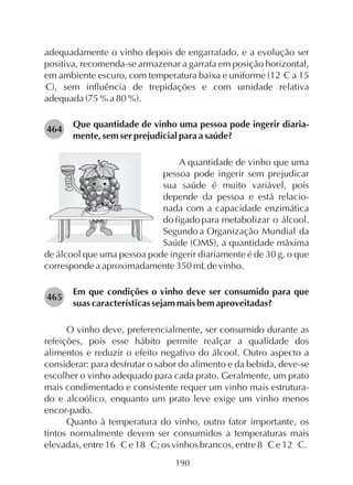 adequadamente o vinho depois de engarrafado, e a evolução ser
positiva, recomenda-se armazenar a garrafa em posição horizontal,
o
em ambiente escuro, com temperatura baixa e uniforme (12 C a 15
o
C), sem influência de trepidações e com umidade relativa
adequada (75 % a 80 %).
Que quantidade de vinho uma pessoa pode ingerir diaria-
mente, sem ser prejudicial para a saúde?
A quantidade de vinho que uma
pessoa pode ingerir sem prejudicar
sua saúde é muito variável, pois
depende da pessoa e está relacio-
nada com a capacidade enzimática
do fígado para metabolizar o álcool.
Segundo a Organização Mundial da
Saúde (OMS), a quantidade máxima
de álcool que uma pessoa pode ingerir diariamente é de 30 g, o que
corresponde a aproximadamente 350 mLde vinho.
Em que condições o vinho deve ser consumido para que
suas características sejam mais bem aproveitadas?
O vinho deve, preferencialmente, ser consumido durante as
refeições, pois esse hábito permite realçar a qualidade dos
alimentos e reduzir o efeito negativo do álcool. Outro aspecto a
considerar: para desfrutar o sabor do alimento e da bebida, deve-se
escolher o vinho adequado para cada prato. Geralmente, um prato
mais condimentado e consistente requer um vinho mais estrutura-
do e alcoólico, enquanto um prato leve exige um vinho menos
encor-pado.
Quanto à temperatura do vinho, outro fator importante, os
tintos normalmente devem ser consumidos a temperaturas mais
o o o o
elevadas, entre 16 C e 18 C; os vinhos brancos, entre 8 C e 12 C.
464
465
190
 