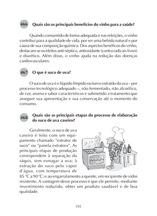 191
Quais são os principais benefícios do vinho para a saúde?
Quando consumido de forma adequada e nas refeições, o vinho
contribui para a qualidade de vida, por ser uma bebida natural e por
causa de sua composição química. Dos aspectos benéficos do vinho,
destacam-se os efeitos anti-séptico, antioxidante (contra radicais livres)
e diurético. Além disso, o vinho ajuda na redução das doenças
cardiovasculares.
O que é suco de uva?
O suco de uva é o líquido límpido ou turvo extraído da uva – por
processo tecnológico adequado –, não fermentado, não alcoólico,
de cor, aroma e sabor característicos e submetido a tratamento que
assegure sua apresentação e sua conservação até o momento do
consumo.
Quais são as principais etapas do processo de elaboração
do suco de uva caseiro?
466
Geralmente, o suco de uva
caseiro é feito com um equi-
pamento chamado “extrator de
suco” ou “panela extratora”. As
principais etapas de produção
correspondem à separação da
ráquis, sem esmagar a uva; à
extração do suco pelo vapor
d’água, com temperatura de
467
468
85 o
C a 90 o
C; e ao engarrafamento a quente, em recipiente de vidro
resistente. A vantagem desse processo é que ele permite, mediante
investimento reduzido, obter um produto saudável e de boa
qualidade.
 
