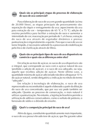 192
Quais são as principais etapas do processo de elaboração
de suco de uva comercial?
Para elaboração de suco de uva em grande quantidade (acima
de 20.000 litros), as etapas principais do processamento são:
separação da ráquis e esmagamento da uva; aquecimento da uva
para extração da cor – temperatura de 65 o
C a 75 o
C; adição de
enzima pectolítica para facilitar a extração do suco e aumentar a
intensidade de cor; maceração por período de 1 a 6 horas; extração
do suco de uva através de esgotador dinâmico e prensa;
pasteurização e engarrafamento a quente. Para que o suco de uva se
torne límpido, é necessário submetê-lo a processos de estabilização
pelo frio e de clarificação através de filtros.
Quais são os principais tipos de suco de uva disponíveis no
comércio e quais são as diferenças entre eles?
Em relação ao teor de açúcar, os sucos de uva disponíveis são
o integral, que corresponde ao suco com o açúcar natural da uva
(proibida a adição de açúcar), e o suco de uva adoçado, ou seja,
aquele que recebeu adição de açúcar. Neste último caso, a
quantidade máxima de açúcar adicionado não deve ultrapassar 10 %
do açúcar natural, sendo obrigatória a indicação no rótulo do termo
“adoçado”.
Em relação à tecnologia de elaboração, o suco de uva
reprocessado ou reconstituído é aquele elaborado a partir da diluição
do suco de uva concentrado, que por sua vez pode também ser
adoçado. Quanto ao processo de conservação, o mais natural é
utilizar a pasteurização. No entanto, a legislação brasileira permite a
utilização de aditivos conservadores, como o sorbato de potássio, o
benzoato de sódio e o dióxido de enxofre.
Qual é a composição principal do suco de uva?
Além da água, constituinte quantitativamente mais importante,
o suco de uva possui elevado teor de açúcar, que lhe garante sabor
469
470
471
 