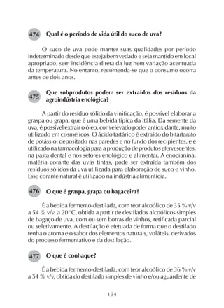 194
Qual é o período de vida útil do suco de uva?
O suco de uva pode manter suas qualidades por período
indeterminado desde que esteja bem vedado e seja mantido em local
apropriado, sem incidência direta da luz nem variação acentuada
da temperatura. No entanto, recomenda-se que o consumo ocorra
antes de dois anos.
Que subprodutos podem ser extraídos dos resíduos da
agroindústria enológica?
A partir do resíduo sólido da vinificação, é possível elaborar a
graspa ou grapa, que é uma bebida típica da Itália. Da semente da
uva, é possível extrair o óleo, com elevado poder antioxidante, muito
utilizado em cosméticos. O ácido tartárico é extraído do bitartarato
de potássio, depositado nas paredes e no fundo dos recipientes, e é
utilizado na farmacologia para a produção de produtos efervescentes,
na pasta dental e nos setores enológico e alimentar. A enocianina,
matéria corante das uvas tintas, pode ser extraída também dos
resíduos sólidos da uva utilizada para elaboração de suco e vinho.
Esse corante natural é utilizado na indústria alimentícia.
O que é graspa, grapa ou bagaceira?
É a bebida fermento-destilada, com teor alcoólico de 35 % v/v
a 54 % v/v, a 20 o
C, obtida a partir de destilados alcoólicos simples
de bagaço de uva, com ou sem borras de vinhos, retificada parcial
ou seletivamente. A destilação é efetuada de forma que o destilado
tenha o aroma e o sabor dos elementos naturais, voláteis, derivados
do processo fermentativo e da destilação.
O que é conhaque?
É a bebida fermento-destilada, com teor alcoólico de 36 % v/v
a 54 % v/v, obtida do destilado simples de vinho e/ou aguardente de
474
475
476
477
 