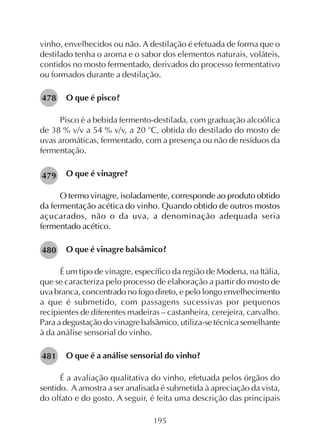 195
vinho, envelhecidos ou não. A destilação é efetuada de forma que o
destilado tenha o aroma e o sabor dos elementos naturais, voláteis,
contidos no mosto fermentado, derivados do processo fermentativo
ou formados durante a destilação.
O que é pisco?
Pisco é a bebida fermento-destilada, com graduação alcoólica
de 38 % v/v a 54 % v/v, a 20 o
C, obtida do destilado do mosto de
uvas aromáticas, fermentado, com a presença ou não de resíduos da
fermentação.
O que é vinagre?
O termo vinagre, isoladamente, corresponde ao produto obtido
da fermentação acética do vinho. Quando obtido de outros mostos
açucarados, não o da uva, a denominação adequada seria
fermentado acético.
O que é vinagre balsâmico?
É um tipo de vinagre, específico da região de Modena, na Itália,
que se caracteriza pelo processo de elaboração a partir do mosto de
uva branca, concentrado no fogo direto, e pelo longo envelhecimento
a que é submetido, com passagens sucessivas por pequenos
recipientes de diferentes madeiras – castanheira, cerejeira, carvalho.
Para a degustação do vinagre balsâmico, utiliza-se técnica semelhante
à da análise sensorial do vinho.
O que é a análise sensorial do vinho?
É a avaliação qualitativa do vinho, efetuada pelos órgãos do
sentido. A amostra a ser analisada é submetida à apreciação da vista,
do olfato e do gosto. A seguir, é feita uma descrição das principais
478
479
480
481
 