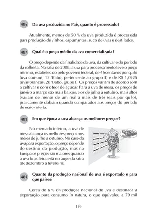 199
Da uva produzida no País, quanto é processado?
Atualmente, menos de 50 % da uva produzida é processada
para produção de vinhos, espumantes, suco de uvas e destilados.
Qual é o preço médio da uva comercializada?
O preço depende da finalidade da uva, da cultivar e do período
da colheita. Na safra de 2008, a uva para processamento teve o preço
mínimo, estabelecido pelo governo federal, de 46 centavos por quilo
(uva comum, 15 o
Babo, pertencente ao grupo II) e de R$ 1,0925
(uvas brancas, 20 o
Babo, grupo I). Os preços variam de acordo com
a cultivar e com o teor de açúcar. Para a uva de mesa, os preços de
janeiro a março são mais baixos, e os de julho a outubro, mais altos
(variam de menos de um real a mais de três reais por quilo),
praticamente dobram quando comparados aos preços do período
de maior oferta.
Em que época a uva alcança os melhores preços?
486
487
488
489
No mercado interno, a uva de
mesa alcança os melhores preços nos
meses de julho a outubro. No caso da
uva para exportação, o preço depende
do destino da produção, mas na
Europa os preços são maiores quando
a uva brasileira está no auge da safra
(de dezembro a fevereiro).
Quanto da produção nacional de uva é exportado e para
que países?
Cerca de 6 % da produção nacional de uva é destinada à
exportação para consumo in natura, o que equivaleu a 79 mil
 