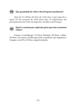 202
Que quantidade de vinho o Brasil importa anualmente?
Mais de 55 milhões de litros de vinho fino, o que equivale a
quase 2/3 do consumo de vinho desse tipo. As importações são
principalmente do Chile, da Argentina, da Itália e de Portugal.
Qual é o consumo per capita dos países que mais consomem
vinhos?
França e Luxemburgo, 55 litros; Portugal, 48 litros; e Itália,
49 litros. Os nossos vizinhos que mais consomem são Argentina e
Uruguai, com 29 e 25 litros, respectivamente.
499
500
 