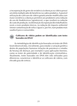 23
a incorporação de genes de resistência às doenças na videira possui
um efeito multiplicador de benefícios na cadeia produtiva. A possível
utilização de cultivares de videira geneticamente modificadas com
maior resistência a doenças permitirá aos produtores uma redução
do uso de fitodefensivos (agrotóxicos), o que resultará na redução
do custo de produção, na diminuição da exposição dos trabalhadores
rurais a esses produtos tóxicos, na redução do impacto ambiental
(menor contaminação de solos e águas) e, por fim, num produto mais
saudável para o consumidor.
Cultivares de videira podem ser identificadas com testes
baseados em DNA?
As metodologias de identificação baseadas em testes de DNA
foram desenvolvidas, inicialmente, para estudar a variação genética
dentro de populações humanas (relações de parentesco e estudos
da herança de doenças, por exemplo) e para aplicações forenses,
como os testes de paternidade e de identificação criminalística.
Atualmente, testes baseados em DNA têm sido utilizados para
diferenciar, caracterizar e identificar as cultivares de videira, com
elevado grau de certeza.
16
 