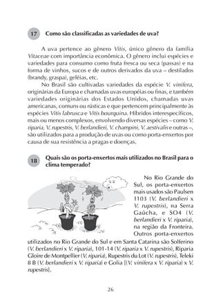 26
Como são classificadas as variedades de uva?
A uva pertence ao gênero Vitis, único gênero da família
Vitaceae com importância econômica. O gênero inclui espécies e
variedades para consumo como fruta fresca ou seca (passas) e na
forma de vinhos, sucos e de outros derivados da uva – destilados
(brandy, graspa), geléias, etc.
No Brasil são cultivadas variedades da espécie V. vinifera,
originárias da Europa e chamadas uvas européias ou finas, e também
variedades originárias dos Estados Unidos, chamadas uvas
americanas, comuns ou rústicas e que pertencem principalmente às
espécies Vitis labrusca e Vitis bourquina. Híbridos interespecíficos,
mais ou menos complexos, envolvendo diversas espécies – como V.
riparia, V. rupestris, V. berlandieri, V. champini, V. aestivalis e outras –,
são utilizados para a produção de uvas ou como porta-enxertos por
causa de sua resistência a pragas e doenças.
Quais são os porta-enxertos mais utilizados no Brasil para o
clima temperado?
17
18
No Rio Grande do
Sul, os porta-enxertos
mais usados são Paulsen
1103 (V. berlandieri x
V. rupestris), na Serra
Gaúcha, e SO4 (V.
berlandieri x V. riparia),
na região da Fronteira.
Outros porta-enxertos
utilizados no Rio Grande do Sul e em Santa Catarina são Solferino
(V. berlandieri x V. riparia), 101-14 (V. riparia x V. rupestris), Riparia
Gloire de Montpellier (V. riparia), Rupestris du Lot (V. rupestris), Teleki
8 B (V. berlandieri x V. riparia) e Golia [(V. vinifera x V. riparia) x V.
rupestris].
 