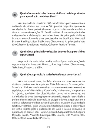 29
Quais são as variedades de uvas viníferas mais importantes
para a produção de vinhos finos?
As variedade de uvas finas (Vitis vinifera) ocupam a maior área
cultivada de videiras no mundo. São plantas exigentes quanto às
condições de clima, preferindo os secos, com baixa umidade relativa
do ar e bastante insolação. No Brasil, muitas cultivares são plantadas
e destinadas à elaboração de vinhos finos. As principais viníferas
brancas, em volume de uvas processadas no Brasil, são Moscatel
Branco, Riesling Itálico, Trebbiano e Chardonnay. As principais tintas
são Cabernet Sauvignon, Merlot, Cabernet Franc e Tannat.
Quais são as principais variedades de uvas finas para vinhos
espumantes?
As principais variedades usadas no Brasil para a elaboração de
espumantes são Moscatel Branco, Riesling Itálico, Chardonnay,
Trebbiano, Prosecco e Itália.
Quais são as principais variedades de uvas americanas?
As uvas americanas, também chamadas uvas comuns ou
rústicas, pertencem às espécies Vitis labrusca e V. bourquina.
Materiais híbridos, resultantes dos cruzamentos entre essas e outras
espécies, como Vitis vinifera, V. aestivalis, V. champini, V. rupestris e
V. riparia, também são classificados como uvas comuns. As
variedades de uvas desse grupo se caracterizam pela rusticidade e
pela maior resistência às principais pragas e doenças que atacam a
videira, tolerando melhor as condições de clima com alta umidade
relativa. No Brasil, essas uvas são utilizadas tanto para a elaboração
de vinho quanto para a elaboração de suco e para o consumo in
natura. As principais são: Isabel, Concord, Niágara Branca, Niágara
Rosada, Bordô, Moscato Embrapa, BRS Lorena, BRS Violeta, BRS
Rúbea, BRS Cora e Isabel Precoce.
28
26
27
 