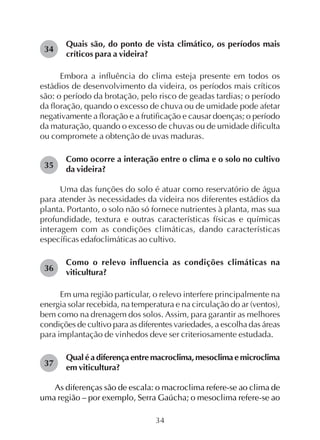 34
Quais são, do ponto de vista climático, os períodos mais
críticos para a videira?
Embora a influência do clima esteja presente em todos os
estádios de desenvolvimento da videira, os períodos mais críticos
são: o período da brotação, pelo risco de geadas tardias; o período
da floração, quando o excesso de chuva ou de umidade pode afetar
negativamente a floração e a frutificação e causar doenças; o período
da maturação, quando o excesso de chuvas ou de umidade dificulta
ou compromete a obtenção de uvas maduras.
Como ocorre a interação entre o clima e o solo no cultivo
da videira?
Uma das funções do solo é atuar como reservatório de água
para atender às necessidades da videira nos diferentes estádios da
planta. Portanto, o solo não só fornece nutrientes à planta, mas sua
profundidade, textura e outras características físicas e químicas
interagem com as condições climáticas, dando características
específicas edafoclimáticas ao cultivo.
Como o relevo influencia as condições climáticas na
viticultura?
Em uma região particular, o relevo interfere principalmente na
energia solar recebida, na temperatura e na circulação do ar (ventos),
bem como na drenagem dos solos. Assim, para garantir as melhores
condições de cultivo para as diferentes variedades, a escolha das áreas
para implantação de vinhedos deve ser criteriosamente estudada.
Qual é a diferença entre macroclima, mesoclima e microclima
em viticultura?
As diferenças são de escala: o macroclima refere-se ao clima de
uma região – por exemplo, Serra Gaúcha; o mesoclima refere-se ao
34
35
36
37
 