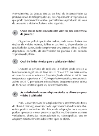 36
Normalmente, as geadas tardias do final de inverno/início da
primavera são as mais prejudiciais, pois “queimam” a vegetação, o
que pode comprometer total ou parcialmente a produção de uvas
de uma safra e afetar inclusive a safra seguinte.
Quais são os danos causados nas videiras pela ocorrência
de granizo?
O granizo, pelo impacto das pedras, pode causar lesões nos
órgãos da videira (ramos, folhas e cachos) e, dependendo da
gravidade dos danos, pode comprometer uma ou mais safras. O efeito
dependerá, portanto, da intensidade do granizo e do período
vegetativo da planta.
Qual é o limite térmico para o cultivo da videira?
Durante o período de repouso, a videira pode resistir a
temperaturas negativas, na faixa de -10 o
C a -20 o
C ou mais, como
no caso das uvas americanas. A vegetação da videira se inicia com
temperaturas superiores a 10 o
C. No período vegetativo, temperaturas
acima de 35 o
C prejudicam a fotossíntese, enquanto valores acima
de 45 o
C são limitantes para seu desenvolvimento.
As variedades de uva se adaptam a todos os climas em que a
videira é cultivada?
Não. Cada variedade se adapta melhor a determinados tipos
de clima. Onde algumas variedades apresentam alto desempenho,
outras podem encontrar dificuldades de adaptação ou suas uvas
podem apresentar menor potencial qualitativo. Entretanto, existem
variedades, chamadas internacionais ou cosmopolitas, que se
adaptam mais facilmente a diferentes tipos de clima.
41
42
43
 
