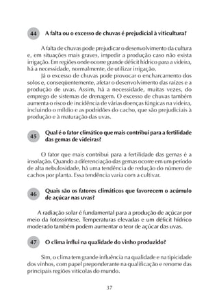 37
A falta ou o excesso de chuvas é prejudicial à viticultura?
A falta de chuvas pode prejudicar o desenvolvimento da cultura
e, em situações mais graves, impedir a produção caso não exista
irrigação. Em regiões onde ocorre grande déficit hídrico para a videira,
há a necessidade, normalmente, de utilizar irrigação.
Já o excesso de chuvas pode provocar o encharcamento dos
solos e, conseqüentemente, afetar o desenvolvimento das raízes e a
produção de uvas. Assim, há a necessidade, muitas vezes, do
emprego de sistemas de drenagem. O excesso de chuvas também
aumenta o risco de incidência de várias doenças fúngicas na videira,
incluindo o míldio e as podridões do cacho, que são prejudiciais à
produção e à maturação das uvas.
Qual é o fator climático que mais contribui para a fertilidade
das gemas de videiras?
O fator que mais contribui para a fertilidade das gemas é a
insolação. Quando a diferenciação das gemas ocorre em um período
de alta nebulosidade, há uma tendência de redução do número de
cachos por planta. Essa tendência varia com a cultivar.
Quais são os fatores climáticos que favorecem o acúmulo
de açúcar nas uvas?
A radiação solar é fundamental para a produção de açúcar por
meio da fotossíntese. Temperaturas elevadas e um déficit hídrico
moderado também podem aumentar o teor de açúcar das uvas.
O clima influi na qualidade do vinho produzido?
Sim, o clima tem grande influência na qualidade e na tipicidade
dos vinhos, com papel preponderante na qualificação e renome das
principais regiões vitícolas do mundo.
44
45
46
47
 