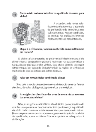 38
Como o frio noturno interfere na qualidade das uvas para
vinho?
48
A ocorrência de noites rela-
tivamente frias favorece o acúmulo
de polifenóis e de antocianas nas
cultivares tintas. Nessas condições,
os aromas nas cultivares brancas
normalmente são mais intensos.
O que é o efeito safra, também conhecido como millèsimme
em francês?
O efeito safra caracteriza-se pela variabilidade interanual do
clima vitícola, que pode ser grande e repercutir nas características e
na qualidade das uvas e dos vinhos. Esse efeito permite distinguir
safras em que, por causa do clima favorável da região, os vinhos são
melhores do que os obtidos em safras normais.
Falar em terroir é falar também do clima?
Sim, pois a noção de terroir envolve a interação entre os fatores
do clima, do solo, biológicos, agronômicos e enológicos.
As exigências climáticas das uvas de mesa são as mesmas
das uvas para vinhos?
Não, as exigências climáticas são distintas para cada tipo de
uva. Em uvas para mesa, busca-se um clima que favoreça a qualidade
visual do cacho e as características sensoriais para consumo in natura.
Já as uvas para vinhos devem apresentar, para a obtenção de produtos
de qualidade, características físicas e químicas adequadas à
vinificação.
49
50
51
 