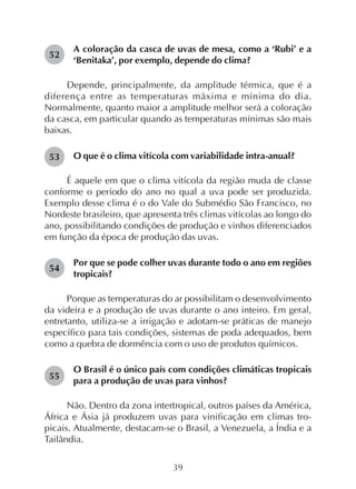 39
A coloração da casca de uvas de mesa, como a ‘Rubi’ e a
‘Benitaka’, por exemplo, depende do clima?
Depende, principalmente, da amplitude térmica, que é a
diferença entre as temperaturas máxima e mínima do dia.
Normalmente, quanto maior a amplitude melhor será a coloração
da casca, em particular quando as temperaturas mínimas são mais
baixas.
O que é o clima vitícola com variabilidade intra-anual?
É aquele em que o clima vitícola da região muda de classe
conforme o período do ano no qual a uva pode ser produzida.
Exemplo desse clima é o do Vale do Submédio São Francisco, no
Nordeste brasileiro, que apresenta três climas vitícolas ao longo do
ano, possibilitando condições de produção e vinhos diferenciados
em função da época de produção das uvas.
Por que se pode colher uvas durante todo o ano em regiões
tropicais?
Porque as temperaturas do ar possibilitam o desenvolvimento
da videira e a produção de uvas durante o ano inteiro. Em geral,
entretanto, utiliza-se a irrigação e adotam-se práticas de manejo
específico para tais condições, sistemas de poda adequados, bem
como a quebra de dormência com o uso de produtos químicos.
O Brasil é o único país com condições climáticas tropicais
para a produção de uvas para vinhos?
Não. Dentro da zona intertropical, outros países da América,
África e Ásia já produzem uvas para vinificação em climas tro-
picais. Atualmente, destacam-se o Brasil, a Venezuela, a Índia e a
Tailândia.
54
52
53
55
 