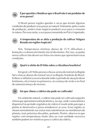 40
É por questões climáticas que o Brasil não é um produtor de
uvas passas?
O Brasil possui regiões quentes e secas que teriam algumas
condições de produzir uvas passas ao natural. Entretanto, pelos custos
de produção, ainda é mais negócio produzir uvas para o consumo
in natura. Por essa razão, a uva passa consumida no País é importada.
A temperatura do ar afeta a produção da cultivar Niágara
Rosada em regiões tropicais?
Sim. Temperaturas mínimas abaixo de 15 o
C dificultam a
brotação e o desenvolvimento inicial dos brotos. Por isso, as podas
nessa cultivar não devem ser feitas nos meses que apresentam essas
condições.
Qual é o efeito do El Niño sobre a viticultura brasileira?
Em geral, o El Niño provoca chuvas acima do normal na Região
Sul e chuvas abaixo do normal (seca) na Região Nordeste do Brasil.
Embora a influência ocorra durante todo o período de atuação desse
fenômeno, ela é maior na primavera, no começo de verão e no final
de outono/começo de inverno.
Em que climas a videira não pode ser cultivada?
Em ambiente natural, a videira não pode ser cultivada naqueles
climas que apresentam restrição térmica, ou seja, onde a soma térmica
disponível no período vegetativo da videira é insuficiente para que a
planta se desenvolva e possa amadurecer as uvas. Essas regiões se
situam normalmente nas zonas mais setentrionais ou meridionais do
planeta, mais próximas dos pólos, portanto. Porém, observa-se que
regiões com temperaturas muito altas ou com umidade excessiva
também podem ser restritivas para o cultivo da videira.
56
57
58
59
 