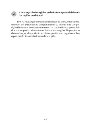 42
A mudança climática global poderá afetar o potencial vitícola
das regiões produtoras?
Sim. As mudanças térmicas e/ou hídricas do clima, entre outras,
resultam em alterações no comportamento da videira e na compo-
sição das uvas e, conseqüentemente, nas características potenciais
dos vinhos produzidos em uma determinada região. Dependendo
das mudanças, elas poderão ter efeitos positivos ou negativos sobre
o potencial vitivinícola de uma dada região.
63
 