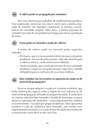 44
A videira pode ser propagada por sementes?
Sim, mas somente para trabalhos de melhoramento genético.
Para exploração comercial, isso não é viável, pois a planta origi-
nada de semente não reproduz exatamente as mesmas caracte-
rísticas da variedade original. Além disso, a planta originada de
sementes necessita de um período mais longo para iniciar a produção
de frutos.
Como pode ser formada a muda de videira?
A muda de videira pode ser formada pelos seguintes
métodos:
• Pé-franco, que é o enraizamento direto da estaca da planta
produtora, sem uso de porta-enxerto, indicado somente para
a videiras rústicas, como americanas e híbridas.
• Muda enxertada, que resulta da enxertia de uma variedade
produtora (copa) em um porta-enxerto específico, método
obrigatório para as cultivares de uvas finas viníferas.
Que cuidados são necessários na aquisição da muda ou de
material de propagação?
Deve-se sempre adquirir a muda em viveirista confiável, que
tenha informações seguras sobre a origem de suas matrizes ou do
material de propagação utilizado no preparo da muda. A muda deve
ter sistema radicular bem formado e lavado de forma que se possa
observar a presença de anomalias – como engrossamento, nódulos
e escurecimento – causadas por pragas ou doenças. Deve apresentar
também o calo de soldadura bem formado, sem fendas nem
engrossamento excessivo, e o caule abaixo da região da enxertia até
a inserção das raízes deve ser de casca lisa.
64
65
66
 