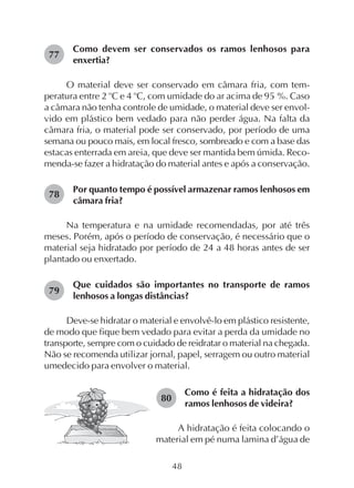 48
Como devem ser conservados os ramos lenhosos para
enxertia?
O material deve ser conservado em câmara fria, com tem-
peratura entre 2 o
C e 4 o
C, com umidade do ar acima de 95 %. Caso
a câmara não tenha controle de umidade, o material deve ser envol-
vido em plástico bem vedado para não perder água. Na falta da
câmara fria, o material pode ser conservado, por período de uma
semana ou pouco mais, em local fresco, sombreado e com a base das
estacas enterrada em areia, que deve ser mantida bem úmida. Reco-
menda-se fazer a hidratação do material antes e após a conservação.
Por quanto tempo é possível armazenar ramos lenhosos em
câmara fria?
Na temperatura e na umidade recomendadas, por até três
meses. Porém, após o período de conservação, é necessário que o
material seja hidratado por período de 24 a 48 horas antes de ser
plantado ou enxertado.
Que cuidados são importantes no transporte de ramos
lenhosos a longas distâncias?
Deve-se hidratar o material e envolvê-lo em plástico resistente,
de modo que fique bem vedado para evitar a perda da umidade no
transporte, sempre com o cuidado de reidratar o material na chegada.
Não se recomenda utilizar jornal, papel, serragem ou outro material
umedecido para envolver o material.
77
Como é feita a hidratação dos
ramos lenhosos de videira?
A hidratação é feita colocando o
material em pé numa lamina d’água de
78
79
80
 