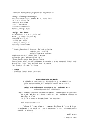 Exemplares desta publicação podem ser adquiridos na:
Embrapa Informação Tecnológica
Parque Estação Biológica (PqEB), Av. W3 Norte (final)
70770-901 Brasília, DF
Fone: (61) 3340-9999
Fax: (61) 3340-2753
vendas@sct.embrapa.br
www.sct.embrapa.br/liv
Embrapa Uva e Vinho
Rua Livramento, 515, Caixa Postal 130
95700-000 Bento Gonçalves, RS
Fone: (54) 3455-8000
Fax: (54) 3451-2792
sac@cnpuv.embrapa.br
www.cnpuv.embrapa.br
Coordenação editorial: Fernando do Amaral Pereira
Mayara Rosa Carneiro
Lucilene Maria de Andrade
Supervisão editorial: Wesley José da Rocha
Revisão de texto: Wesley José da Rocha
Editoração eletrônica: José Batista Dantas
Ilustrações do texto: Rogério Mendonça de Almeida – Result Marketing Promocional
Arte-final da capa: Carlos Eduardo Felice Barbeiro
Foto da capa: Jair Costa Nachtigal
1ª edição
1ª impressão (2008): 3.000 exemplares
Todos os direitos reservados.
A reprodução não autorizada desta publicação, no todo ou em
parte, constitui violação dos direitos autorais (Lei no
9.610).
Dados Internacionais de Catalogação na Publicação (CIP)
Embrapa Informação Tecnológica
© Embrapa 2008
Uva : o produtor pergunta, a Embrapa responde / editores técnicos, Jair Costa
Nachtigal, Adriano Mazzarolo. – Brasília, DF : Embrapa Informação
Tecnológica, 2008.
202 p. : il. – (Coleção 500 perguntas, 500 respostas).
ISBN 978-85-7383-440-6
1. Colheita. 2. Comercialização. 3. Doença de planta. 4. Plantio. 5. Praga.
6. Variedade. I. Nachtigal, Jair Costa. II. Mazzarolo, Adriano. III. Embrapa Uva
e Vinho. IV. Coleção.
CDD 634.8
 