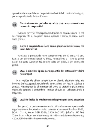 49
aproximadamente 20 cm, ou pela imersão total do material na água,
por um período de 24 a 48 horas.
Como devem ser podadas as raízes e os ramos da muda no
momento do plantio?
A muda deve ser assim podada: deixam-se as raízes com 10 cm
de comprimento e, na parte aérea, apenas o ramo principal com
duas gemas.
Como é preparada a estaca para o plantio em viveiro ou em
local definitivo?
A estaca é preparada num comprimento de 40 cm a 45 cm.
Faz-se um corte transversal na base, no máximo a 1 cm da gema
basal; na parte superior, faz-se um corte em bisel, 5 cm acima da
gema.
Qual é a melhor época para o plantio das estacas de videira
no campo?
Nas regiões de clima temperado, o plantio deve ser feito no
inverno (julho/agosto), retardando ao máximo em locais sujeitos a
geadas. Nas regiões de clima tropical, deve-se preferir o plantio nos
meses de outubro a dezembro – meses chuvosos –, dispensando a
irrigação.
Qualéoíndicedeenraizamentodosprincipaisporta-enxertos?
Em geral, os porta-enxertos mais utilizados se comportam da
seguinte forma: Rupestris – muito bom enraizamento; Paulsen 1103,
SO4, 101-14, Kober 5BB, R-99, 3309, IAC 572 ‘Jales’ e IAC 766
‘Campinas’ – bom enraizamento; 161-49 – médio enraizamento;
420A, R110 e 41B – fraco enraizamento.
81
82
83
84
 