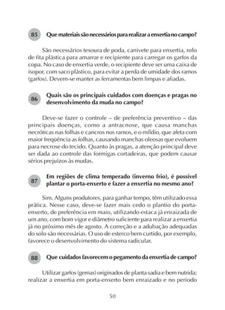50
Que materiaissãonecessáriospararealizaraenxertianocampo?
São necessários tesoura de poda, canivete para enxertia, rolo
de fita plástica para amarrar e recipiente para carregar os garfos da
copa. No caso de enxertia verde, o recipiente deve ser uma caixa de
isopor, com saco plástico, para evitar a perda de umidade dos ramos
(garfos). Devem-se manter as ferramentas bem limpas e afiadas.
Quais são os principais cuidados com doenças e pragas no
desenvolvimento da muda no campo?
Deve-se fazer o controle – de preferência preventivo – das
principais doenças, como a antracnose, que causa manchas
necróticas nas folhas e cancros nos ramos, e o míldio, que afeta com
maior freqüência as folhas, causando manchas oleosas que evoluem
para necrose do tecido. Quanto às pragas, a atenção principal deve
ser dada ao controle das formigas cortadeiras, que podem causar
sérios prejuízos às mudas.
Em regiões de clima temperado (inverno frio), é possível
plantar o porta-enxerto e fazer a enxertia no mesmo ano?
Sim. Alguns produtores, para ganhar tempo, têm utilizado essa
prática. Nesse caso, deve-se fazer mais cedo o plantio do porta-
enxerto, de preferência em maio, utilizando estaca já enraizada de
um ano, com bom vigor e diâmetro suficiente para realizar a enxertia
já no próximo mês de agosto. A correção e a adubação adequadas
do solo são necessárias. O uso de esterco bem curtido, por exemplo,
favorece o desenvolvimento do sistema radicular.
Que cuidados favorecem o pegamento da enxertia de campo?
Utilizar garfos (gemas) originados de planta sadia e bem nutrida;
realizar a enxertia em porta-enxerto bem enraizado e no período
85
86
87
88
 